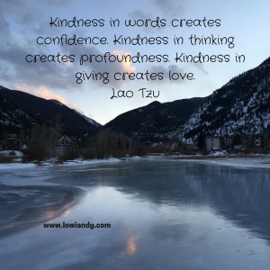 Kindness in words creates confidence. Kindness in thinking creates profoundness. Kindness in giving creates love.Lao Tzu