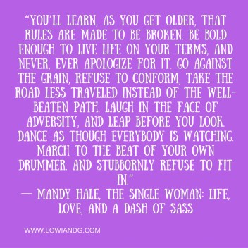 “You’ll learn, as you get older, that rules are made to be broken. Be bold enough to live life on your terms, and never, ever apologize for it. Go against the grain, refuse to conform, take the road less traveled instead of the well-bea